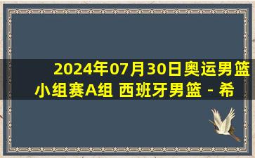 2024年07月30日奥运男篮小组赛A组 西班牙男篮 - 希腊男篮 全场录像